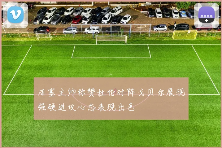 活塞主帅称赞杜伦对阵戈贝尔展现强硬进攻心态表现出色