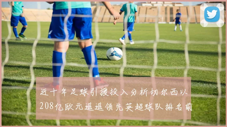 近十年足球引援投入分析切尔西以208亿欧元遥遥领先英超球队排名前四