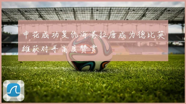 申花成功复仇海港拉唐成为德比英雄获对手高度赞赏