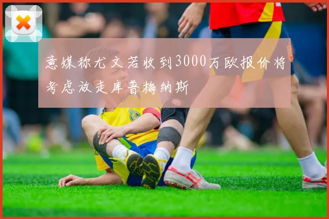 意媒称尤文若收到3000万欧报价将考虑放走库普梅纳斯