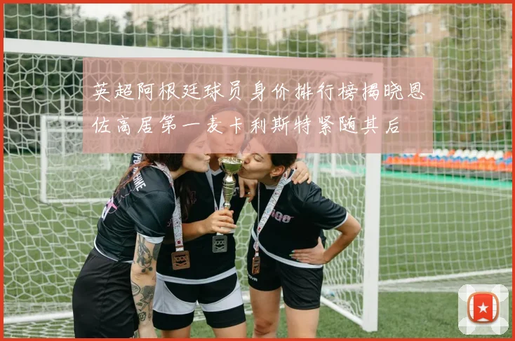 英超阿根廷球员身价排行榜揭晓恩佐高居第一麦卡利斯特紧随其后