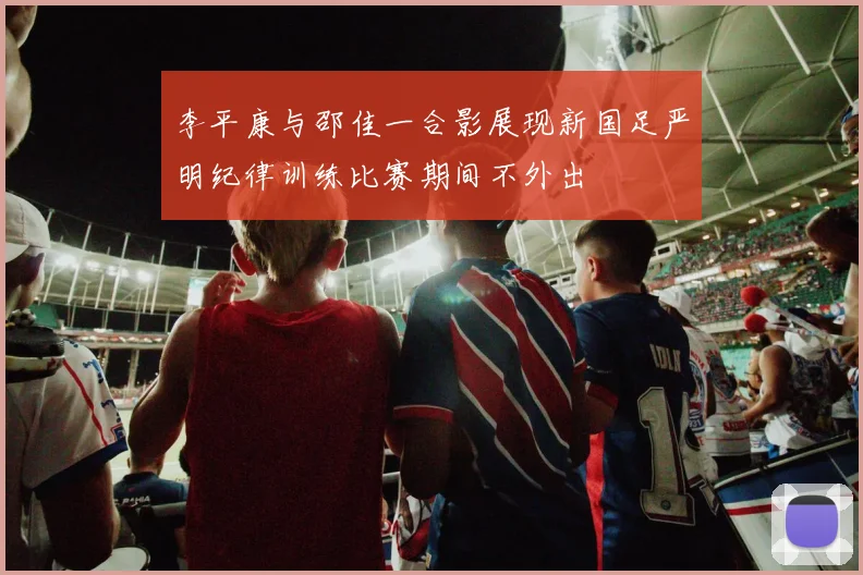 李平康与邵佳一合影展现新国足严明纪律训练比赛期间不外出