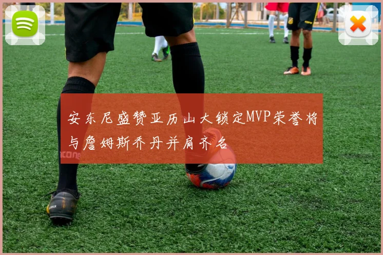 安东尼盛赞亚历山大锁定MVP荣誉将与詹姆斯乔丹并肩齐名