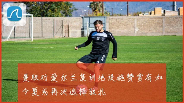 曼联对爱尔兰集训地设施赞赏有加今夏或再次选择驻扎