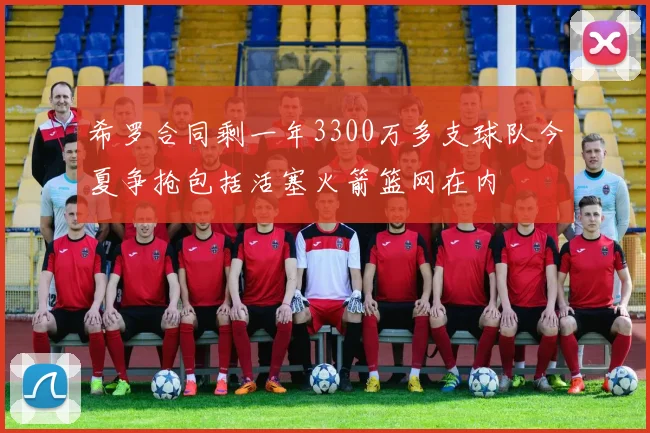 希罗合同剩一年3300万多支球队今夏争抢包括活塞火箭篮网在内