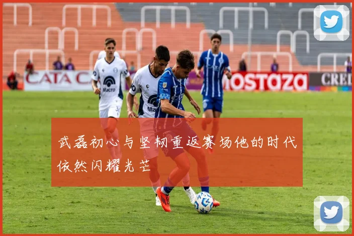 武磊初心与坚韧重返赛场他的时代依然闪耀光芒